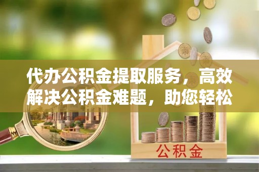 峨山代办公积金提取服务，高效解决公积金难题，助您轻松提取公积金