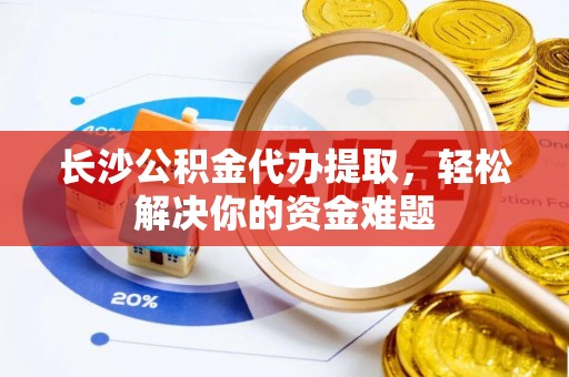 峨山长沙公积金代办提取，轻松解决你的资金难题