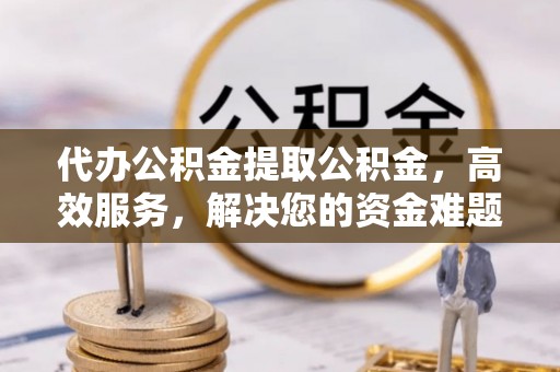 峨山代办公积金提取公积金，高效服务，解决您的资金难题