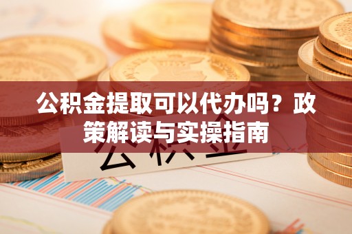峨山公积金提取可以代办吗？政策解读与实操指南