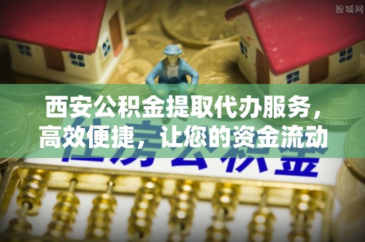 峨山西安公积金提取代办服务，高效便捷，让您的资金流动更灵活