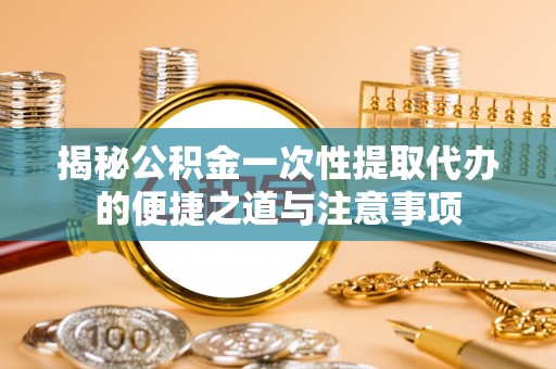 峨山揭秘公积金一次性提取代办的便捷之道与注意事项