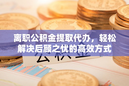 峨山离职公积金提取代办，轻松解决后顾之忧的高效方式