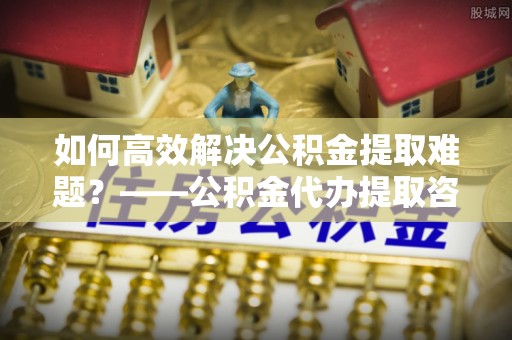 峨山如何高效解决公积金提取难题？——公积金代办提取咨询服务全解析