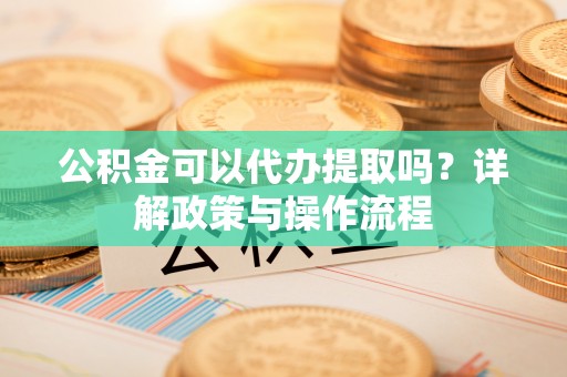 峨山公积金可以代办提取吗？详解政策与操作流程
