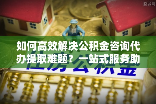 峨山如何高效解决公积金咨询代办提取难题？一站式服务助您轻松搞定