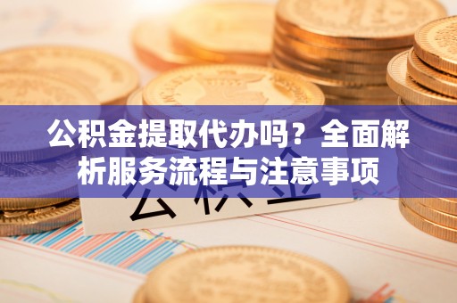 峨山公积金提取代办吗？全面解析服务流程与注意事项
