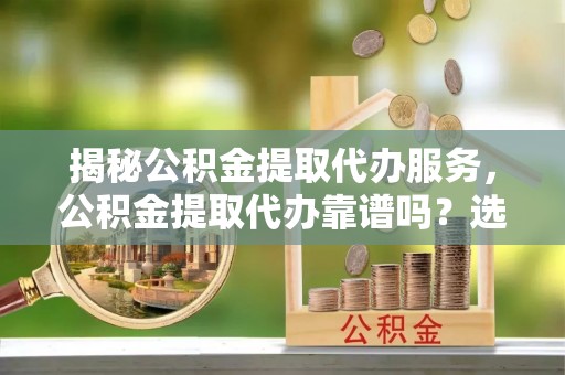 峨山揭秘公积金提取代办服务，公积金提取代办靠谱吗？选择需谨慎
