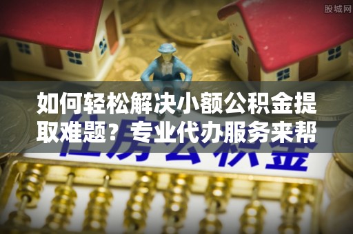 峨山如何轻松解决小额公积金提取难题？专业代办服务来帮忙