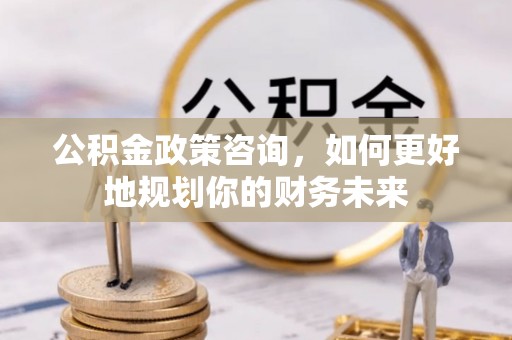 峨山公积金政策咨询，如何更好地规划你的财务未来