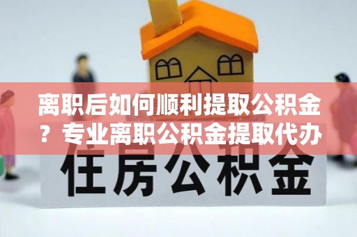 峨山离职后如何顺利提取公积金？专业离职公积金提取代办服务指南