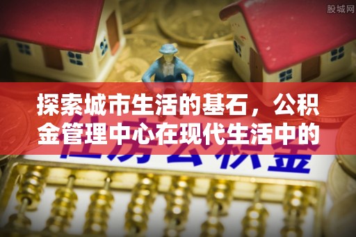 峨山探索城市生活的基石，公积金管理中心在现代生活中的重要角色