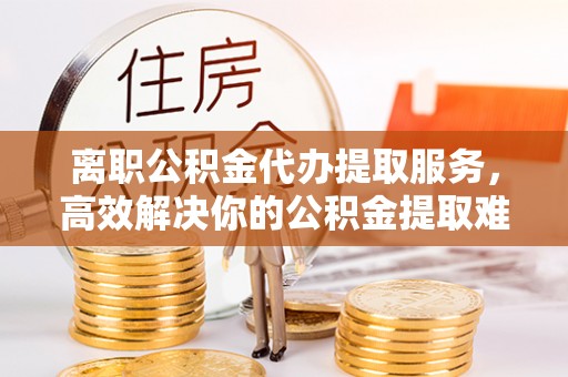 峨山离职公积金代办提取服务，高效解决你的公积金提取难题