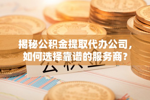 峨山揭秘公积金提取代办公司，如何选择靠谱的服务商？