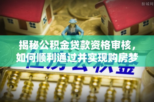峨山揭秘公积金贷款资格审核，如何顺利通过并实现购房梦想