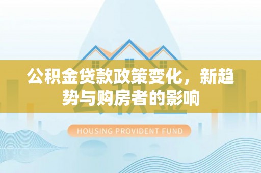 峨山公积金贷款政策变化，新趋势与购房者的影响
