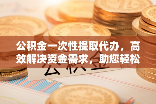 峨山公积金一次性提取代办，高效解决资金需求，助您轻松应对生活难题