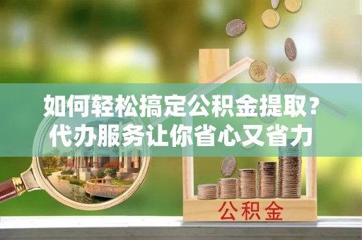峨山如何轻松搞定公积金提取？代办服务让你省心又省力