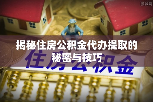 峨山揭秘住房公积金代办提取的秘密与技巧