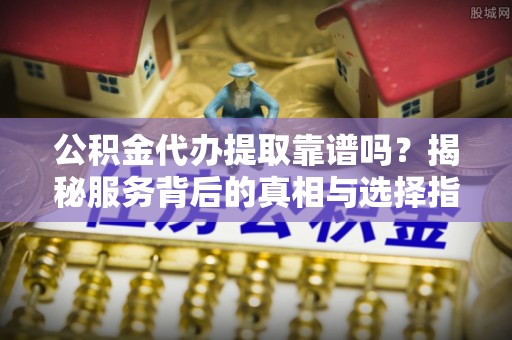 峨山公积金代办提取靠谱吗？揭秘服务背后的真相与选择指南