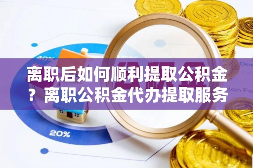 峨山离职后如何顺利提取公积金？离职公积金代办提取服务助力无忧办理