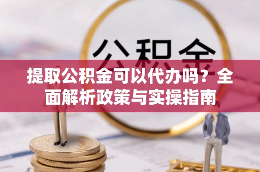 峨山提取公积金可以代办吗？全面解析政策与实操指南