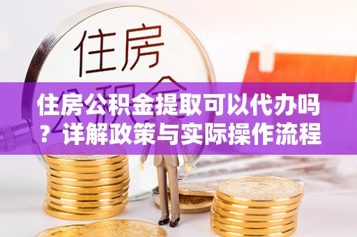 峨山住房公积金提取可以代办吗？详解政策与实际操作流程