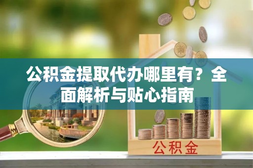 峨山公积金提取代办哪里有？全面解析与贴心指南