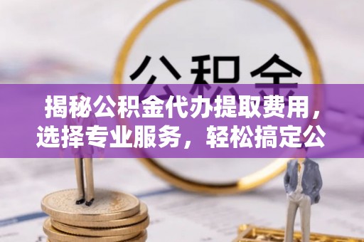 峨山揭秘公积金代办提取费用，选择专业服务，轻松搞定公积金提取