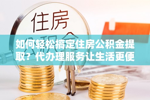 峨山如何轻松搞定住房公积金提取？代办理服务让生活更便捷！