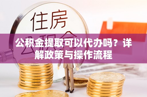 峨山公积金提取可以代办吗？详解政策与操作流程