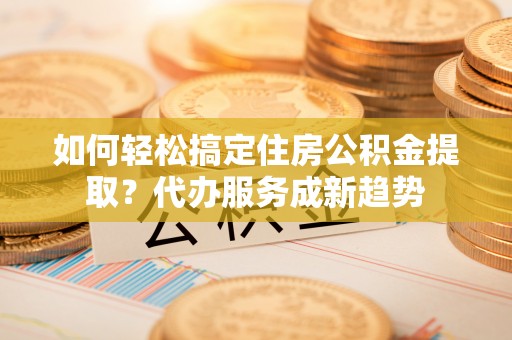 峨山如何轻松搞定住房公积金提取？代办服务成新趋势