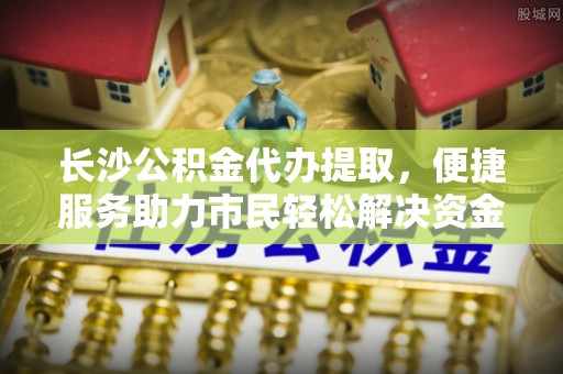 峨山长沙公积金代办提取，便捷服务助力市民轻松解决资金需求