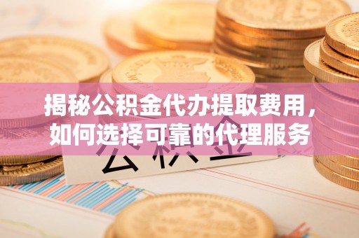 峨山揭秘公积金代办提取费用，如何选择可靠的代理服务