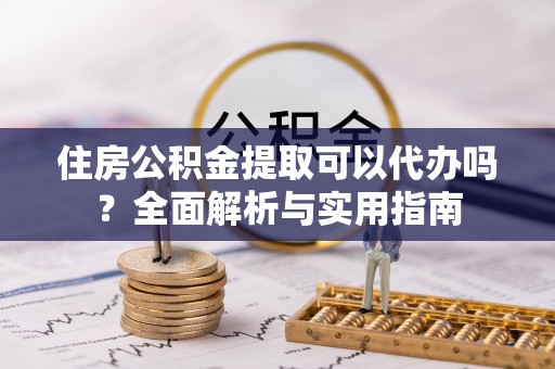 峨山住房公积金提取可以代办吗？全面解析与实用指南