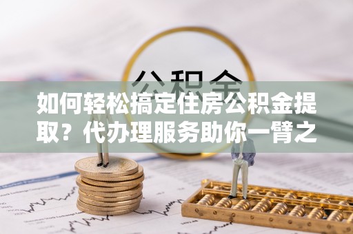 峨山如何轻松搞定住房公积金提取？代办理服务助你一臂之力