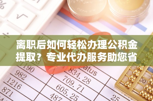 峨山离职后如何轻松办理公积金提取？专业代办服务助您省心省力