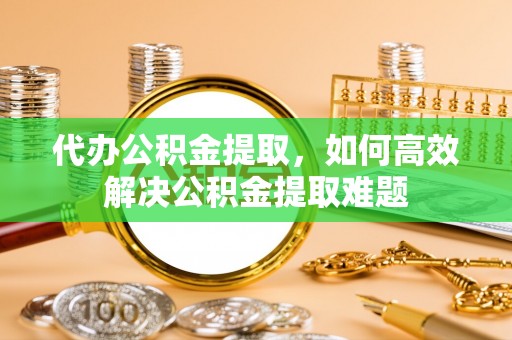峨山代办公积金提取，如何高效解决公积金提取难题